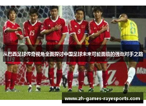 从巴西足球传奇视角全面探讨中国足球未来可能面临的强劲对手之路