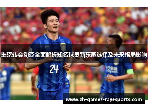 重磅转会动态全面解析知名球员新东家选择及未来格局影响